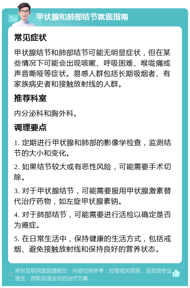 甲状腺和肺部结节就医指南 常见症状 甲状腺结节和肺部结节可能无明显症状，但在某些情况下可能会出现咳嗽、呼吸困难、喉咙痛或声音嘶哑等症状。易感人群包括长期吸烟者、有家族病史者和接触放射线的人群。 推荐科室 内分泌科和胸外科。 调理要点 1. 定期进行甲状腺和肺部的影像学检查，监测结节的大小和变化。 2. 如果结节较大或有恶性风险，可能需要手术切除。 3. 对于甲状腺结节，可能需要服用甲状腺激素替代治疗药物，如左旋甲状腺素钠。 4. 对于肺部结节，可能需要进行活检以确定是否为癌症。 5. 在日常生活中，保持健康的生活方式，包括戒烟、避免接触放射线和保持良好的营养状态。