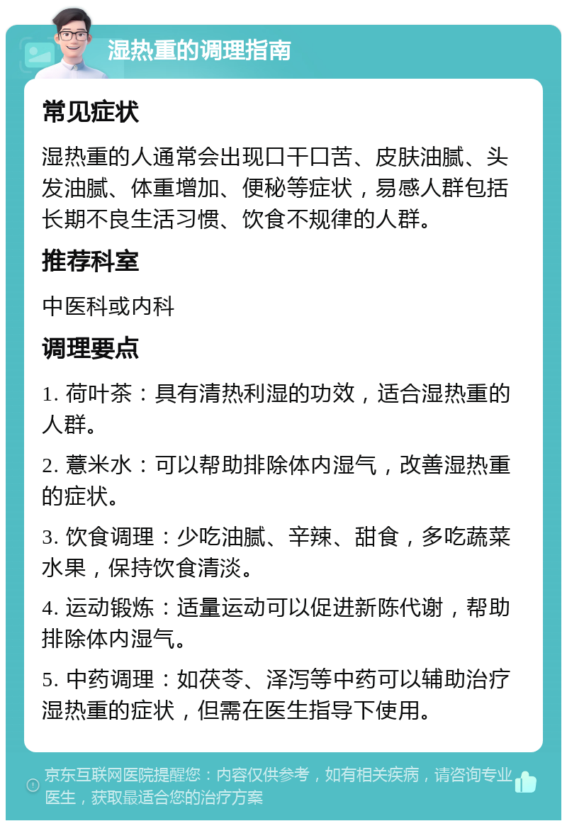 湿热重的调理指南 常见症状 湿热重的人通常会出现口干口苦、皮肤油腻、头发油腻、体重增加、便秘等症状，易感人群包括长期不良生活习惯、饮食不规律的人群。 推荐科室 中医科或内科 调理要点 1. 荷叶茶：具有清热利湿的功效，适合湿热重的人群。 2. 薏米水：可以帮助排除体内湿气，改善湿热重的症状。 3. 饮食调理：少吃油腻、辛辣、甜食，多吃蔬菜水果，保持饮食清淡。 4. 运动锻炼：适量运动可以促进新陈代谢，帮助排除体内湿气。 5. 中药调理：如茯苓、泽泻等中药可以辅助治疗湿热重的症状，但需在医生指导下使用。