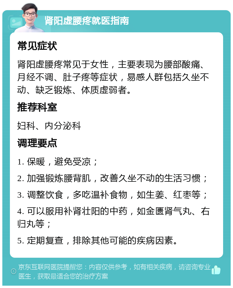 肾阳虚腰疼就医指南 常见症状 肾阳虚腰疼常见于女性，主要表现为腰部酸痛、月经不调、肚子疼等症状，易感人群包括久坐不动、缺乏锻炼、体质虚弱者。 推荐科室 妇科、内分泌科 调理要点 1. 保暖，避免受凉； 2. 加强锻炼腰背肌，改善久坐不动的生活习惯； 3. 调整饮食，多吃温补食物，如生姜、红枣等； 4. 可以服用补肾壮阳的中药，如金匮肾气丸、右归丸等； 5. 定期复查，排除其他可能的疾病因素。