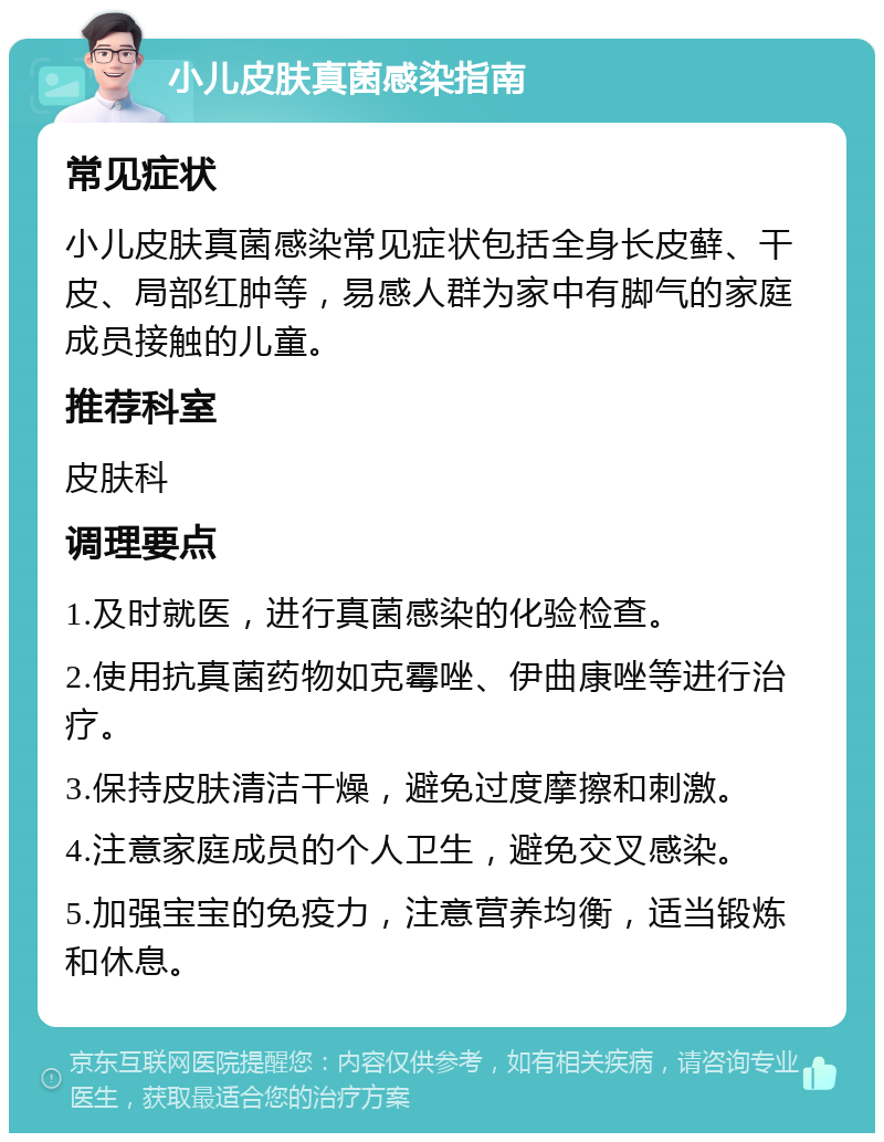 小儿皮肤真菌感染指南 常见症状 小儿皮肤真菌感染常见症状包括全身长皮藓、干皮、局部红肿等，易感人群为家中有脚气的家庭成员接触的儿童。 推荐科室 皮肤科 调理要点 1.及时就医，进行真菌感染的化验检查。 2.使用抗真菌药物如克霉唑、伊曲康唑等进行治疗。 3.保持皮肤清洁干燥，避免过度摩擦和刺激。 4.注意家庭成员的个人卫生，避免交叉感染。 5.加强宝宝的免疫力，注意营养均衡，适当锻炼和休息。