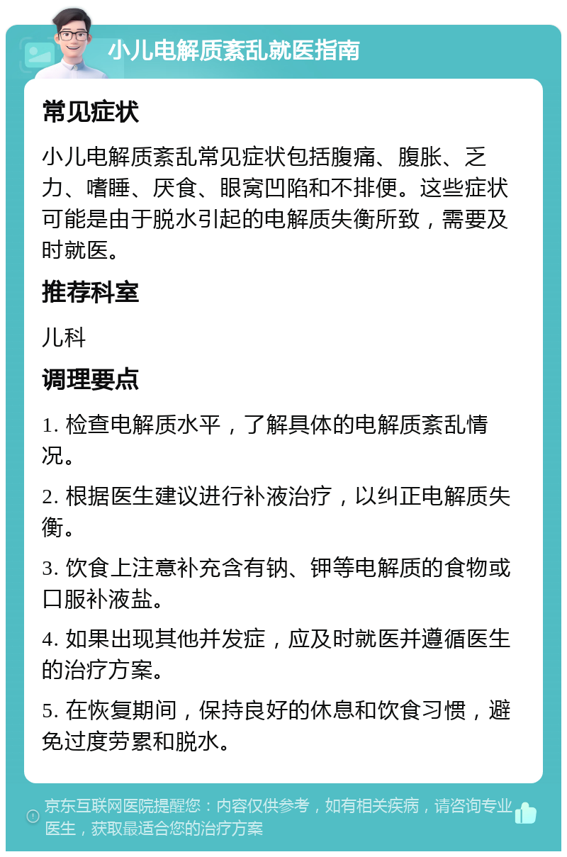 小儿电解质紊乱就医指南 常见症状 小儿电解质紊乱常见症状包括腹痛、腹胀、乏力、嗜睡、厌食、眼窝凹陷和不排便。这些症状可能是由于脱水引起的电解质失衡所致，需要及时就医。 推荐科室 儿科 调理要点 1. 检查电解质水平，了解具体的电解质紊乱情况。 2. 根据医生建议进行补液治疗，以纠正电解质失衡。 3. 饮食上注意补充含有钠、钾等电解质的食物或口服补液盐。 4. 如果出现其他并发症，应及时就医并遵循医生的治疗方案。 5. 在恢复期间，保持良好的休息和饮食习惯，避免过度劳累和脱水。