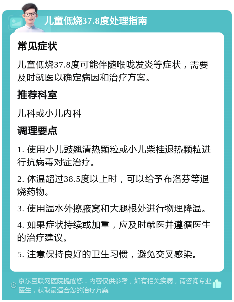 儿童低烧37.8度处理指南 常见症状 儿童低烧37.8度可能伴随喉咙发炎等症状，需要及时就医以确定病因和治疗方案。 推荐科室 儿科或小儿内科 调理要点 1. 使用小儿豉翘清热颗粒或小儿柴桂退热颗粒进行抗病毒对症治疗。 2. 体温超过38.5度以上时，可以给予布洛芬等退烧药物。 3. 使用温水外擦腋窝和大腿根处进行物理降温。 4. 如果症状持续或加重，应及时就医并遵循医生的治疗建议。 5. 注意保持良好的卫生习惯，避免交叉感染。