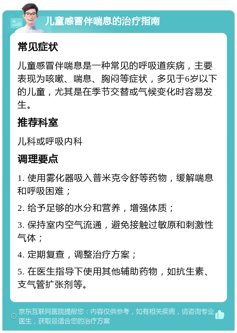 儿童感冒伴喘息的治疗指南 常见症状 儿童感冒伴喘息是一种常见的呼吸道疾病，主要表现为咳嗽、喘息、胸闷等症状，多见于6岁以下的儿童，尤其是在季节交替或气候变化时容易发生。 推荐科室 儿科或呼吸内科 调理要点 1. 使用雾化器吸入普米克令舒等药物，缓解喘息和呼吸困难； 2. 给予足够的水分和营养，增强体质； 3. 保持室内空气流通，避免接触过敏原和刺激性气体； 4. 定期复查，调整治疗方案； 5. 在医生指导下使用其他辅助药物，如抗生素、支气管扩张剂等。