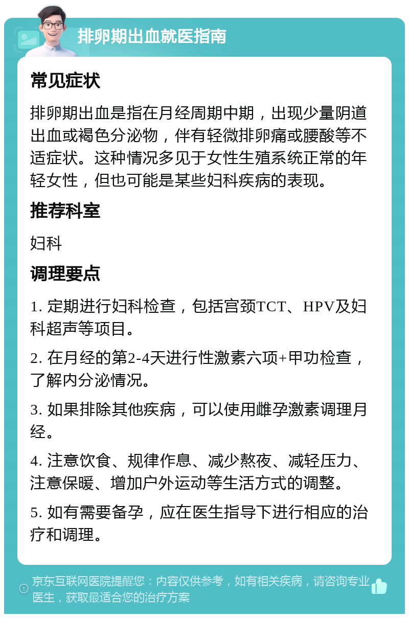 排卵期出血就医指南 常见症状 排卵期出血是指在月经周期中期，出现少量阴道出血或褐色分泌物，伴有轻微排卵痛或腰酸等不适症状。这种情况多见于女性生殖系统正常的年轻女性，但也可能是某些妇科疾病的表现。 推荐科室 妇科 调理要点 1. 定期进行妇科检查，包括宫颈TCT、HPV及妇科超声等项目。 2. 在月经的第2-4天进行性激素六项+甲功检查，了解内分泌情况。 3. 如果排除其他疾病，可以使用雌孕激素调理月经。 4. 注意饮食、规律作息、减少熬夜、减轻压力、注意保暖、增加户外运动等生活方式的调整。 5. 如有需要备孕，应在医生指导下进行相应的治疗和调理。