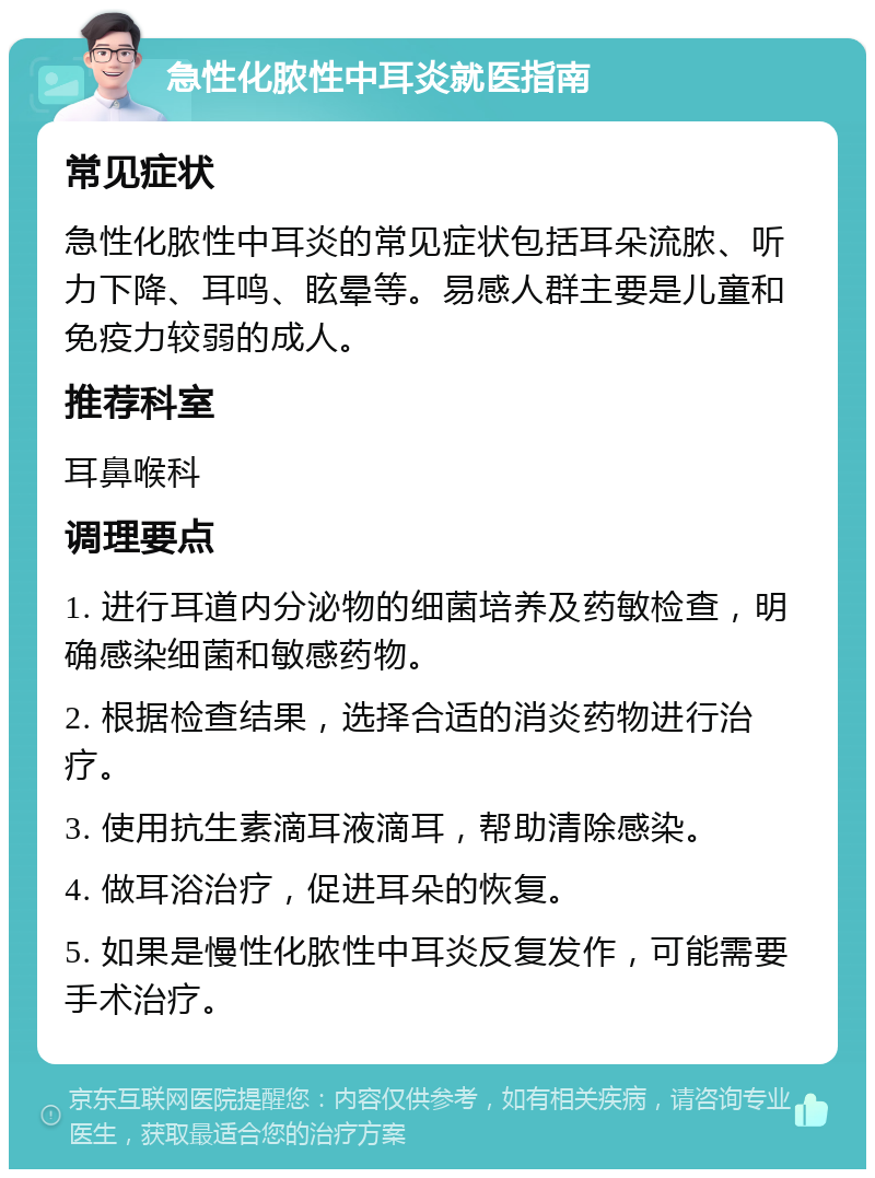 急性化脓性中耳炎就医指南 常见症状 急性化脓性中耳炎的常见症状包括耳朵流脓、听力下降、耳鸣、眩晕等。易感人群主要是儿童和免疫力较弱的成人。 推荐科室 耳鼻喉科 调理要点 1. 进行耳道内分泌物的细菌培养及药敏检查，明确感染细菌和敏感药物。 2. 根据检查结果，选择合适的消炎药物进行治疗。 3. 使用抗生素滴耳液滴耳，帮助清除感染。 4. 做耳浴治疗，促进耳朵的恢复。 5. 如果是慢性化脓性中耳炎反复发作，可能需要手术治疗。