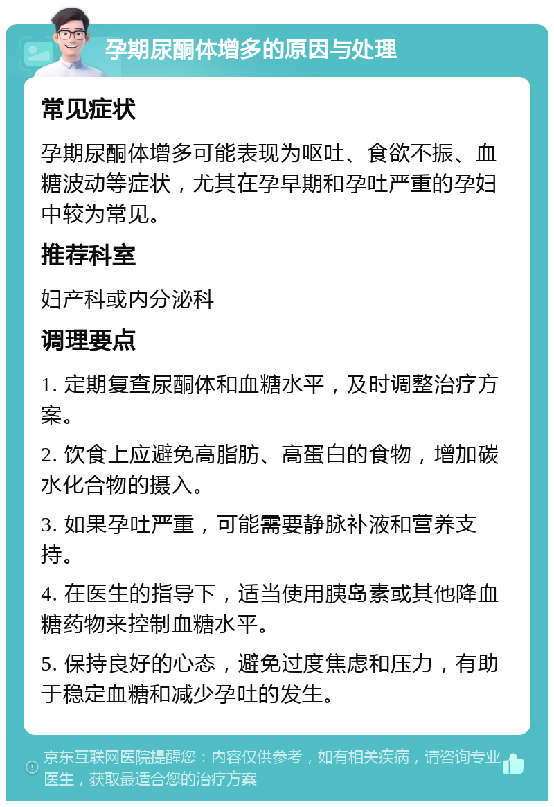 孕期尿酮体增多的原因与处理 常见症状 孕期尿酮体增多可能表现为呕吐、食欲不振、血糖波动等症状，尤其在孕早期和孕吐严重的孕妇中较为常见。 推荐科室 妇产科或内分泌科 调理要点 1. 定期复查尿酮体和血糖水平，及时调整治疗方案。 2. 饮食上应避免高脂肪、高蛋白的食物，增加碳水化合物的摄入。 3. 如果孕吐严重，可能需要静脉补液和营养支持。 4. 在医生的指导下，适当使用胰岛素或其他降血糖药物来控制血糖水平。 5. 保持良好的心态，避免过度焦虑和压力，有助于稳定血糖和减少孕吐的发生。