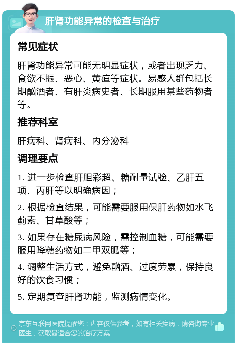 肝肾功能异常的检查与治疗 常见症状 肝肾功能异常可能无明显症状，或者出现乏力、食欲不振、恶心、黄疸等症状。易感人群包括长期酗酒者、有肝炎病史者、长期服用某些药物者等。 推荐科室 肝病科、肾病科、内分泌科 调理要点 1. 进一步检查肝胆彩超、糖耐量试验、乙肝五项、丙肝等以明确病因； 2. 根据检查结果，可能需要服用保肝药物如水飞蓟素、甘草酸等； 3. 如果存在糖尿病风险，需控制血糖，可能需要服用降糖药物如二甲双胍等； 4. 调整生活方式，避免酗酒、过度劳累，保持良好的饮食习惯； 5. 定期复查肝肾功能，监测病情变化。