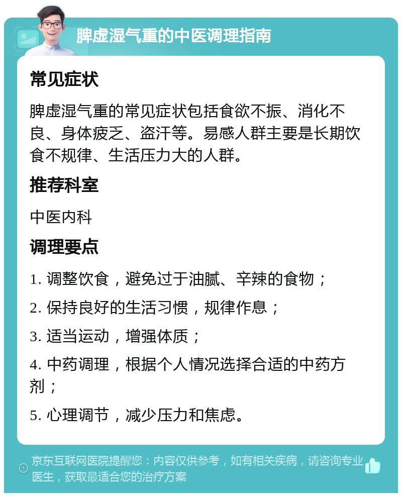 脾虚湿气重的中医调理指南 常见症状 脾虚湿气重的常见症状包括食欲不振、消化不良、身体疲乏、盗汗等。易感人群主要是长期饮食不规律、生活压力大的人群。 推荐科室 中医内科 调理要点 1. 调整饮食，避免过于油腻、辛辣的食物； 2. 保持良好的生活习惯，规律作息； 3. 适当运动，增强体质； 4. 中药调理，根据个人情况选择合适的中药方剂； 5. 心理调节，减少压力和焦虑。