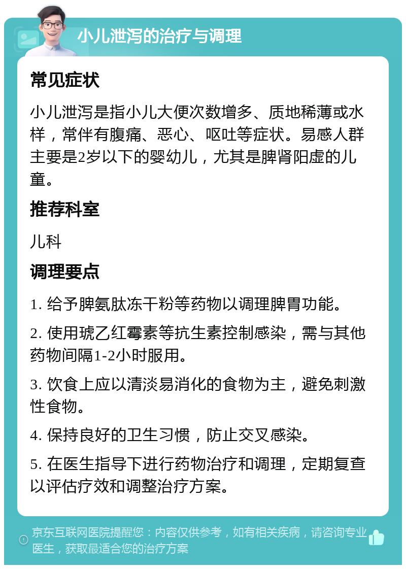 小儿泄泻的治疗与调理 常见症状 小儿泄泻是指小儿大便次数增多、质地稀薄或水样，常伴有腹痛、恶心、呕吐等症状。易感人群主要是2岁以下的婴幼儿，尤其是脾肾阳虚的儿童。 推荐科室 儿科 调理要点 1. 给予脾氨肽冻干粉等药物以调理脾胃功能。 2. 使用琥乙红霉素等抗生素控制感染，需与其他药物间隔1-2小时服用。 3. 饮食上应以清淡易消化的食物为主，避免刺激性食物。 4. 保持良好的卫生习惯，防止交叉感染。 5. 在医生指导下进行药物治疗和调理，定期复查以评估疗效和调整治疗方案。