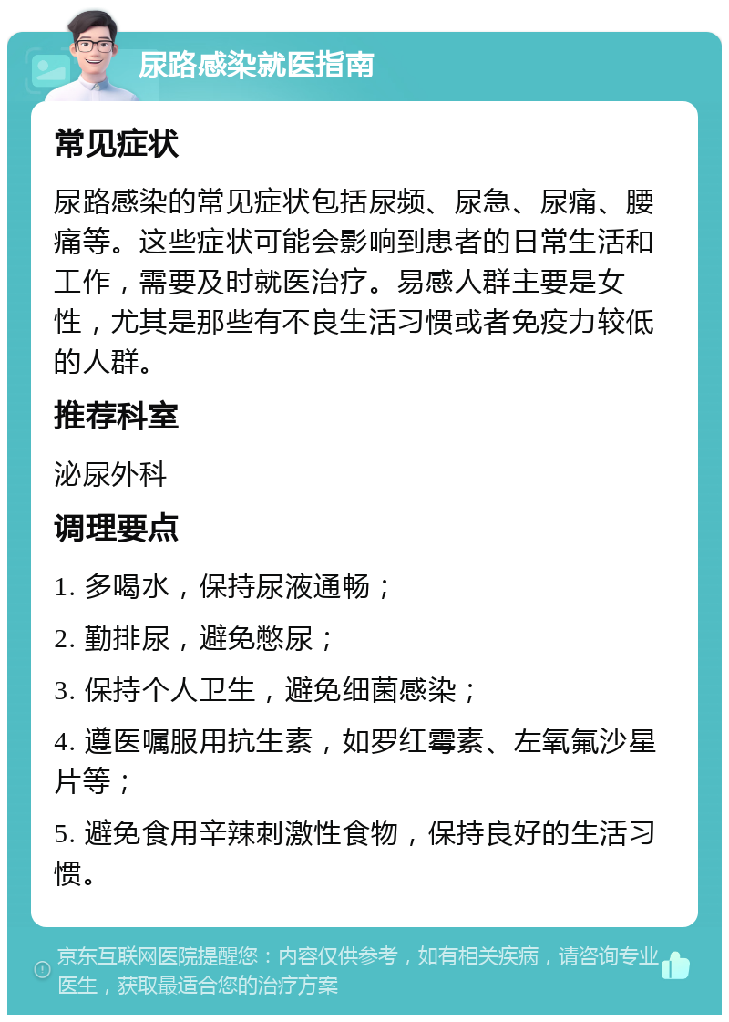 尿路感染就医指南 常见症状 尿路感染的常见症状包括尿频、尿急、尿痛、腰痛等。这些症状可能会影响到患者的日常生活和工作，需要及时就医治疗。易感人群主要是女性，尤其是那些有不良生活习惯或者免疫力较低的人群。 推荐科室 泌尿外科 调理要点 1. 多喝水，保持尿液通畅； 2. 勤排尿，避免憋尿； 3. 保持个人卫生，避免细菌感染； 4. 遵医嘱服用抗生素，如罗红霉素、左氧氟沙星片等； 5. 避免食用辛辣刺激性食物，保持良好的生活习惯。