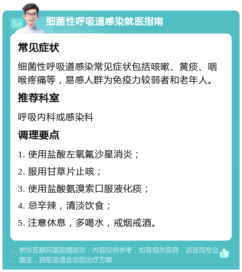 细菌性呼吸道感染就医指南 常见症状 细菌性呼吸道感染常见症状包括咳嗽、黄痰、咽喉疼痛等，易感人群为免疫力较弱者和老年人。 推荐科室 呼吸内科或感染科 调理要点 1. 使用盐酸左氧氟沙星消炎； 2. 服用甘草片止咳； 3. 使用盐酸氨溴索口服液化痰； 4. 忌辛辣，清淡饮食； 5. 注意休息，多喝水，戒烟戒酒。