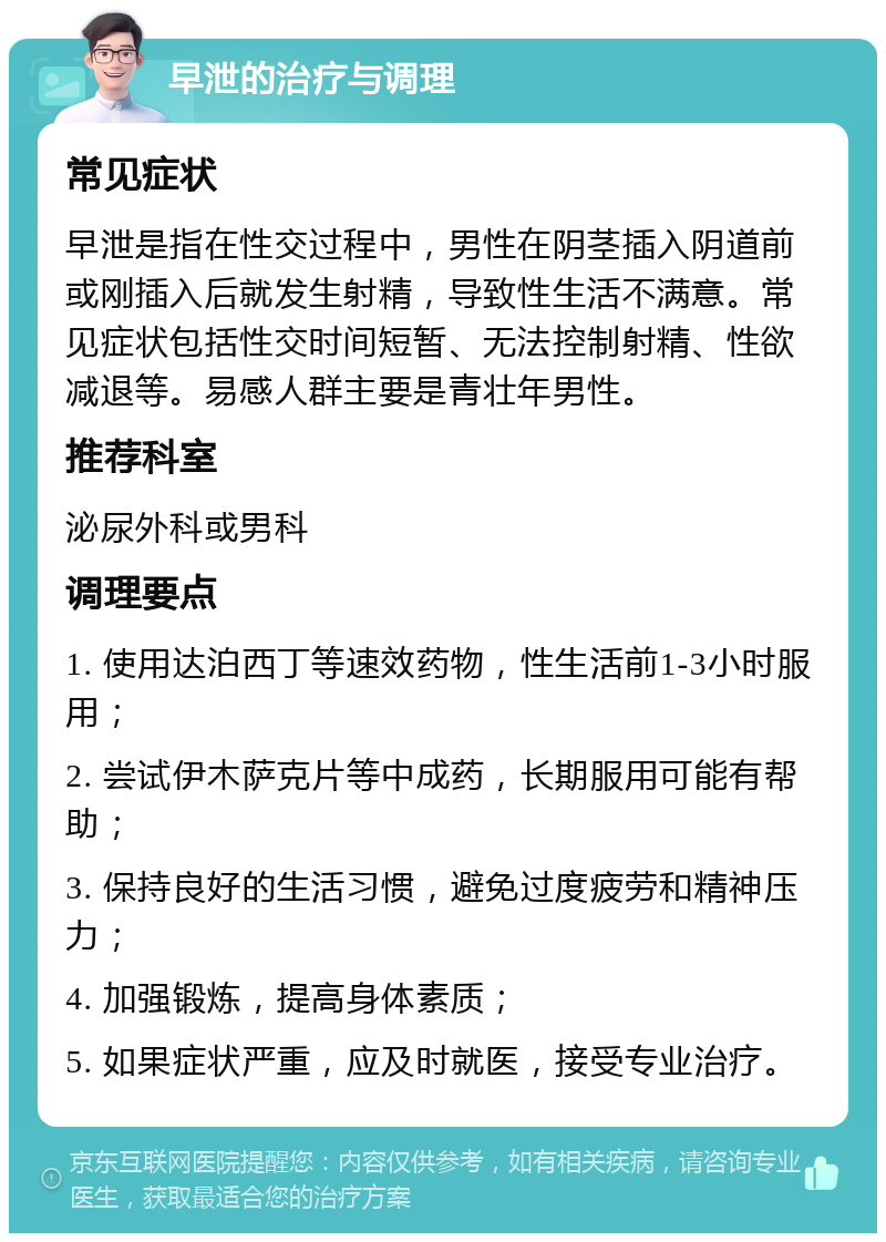 早泄的治疗与调理 常见症状 早泄是指在性交过程中，男性在阴茎插入阴道前或刚插入后就发生射精，导致性生活不满意。常见症状包括性交时间短暂、无法控制射精、性欲减退等。易感人群主要是青壮年男性。 推荐科室 泌尿外科或男科 调理要点 1. 使用达泊西丁等速效药物，性生活前1-3小时服用； 2. 尝试伊木萨克片等中成药，长期服用可能有帮助； 3. 保持良好的生活习惯，避免过度疲劳和精神压力； 4. 加强锻炼，提高身体素质； 5. 如果症状严重，应及时就医，接受专业治疗。