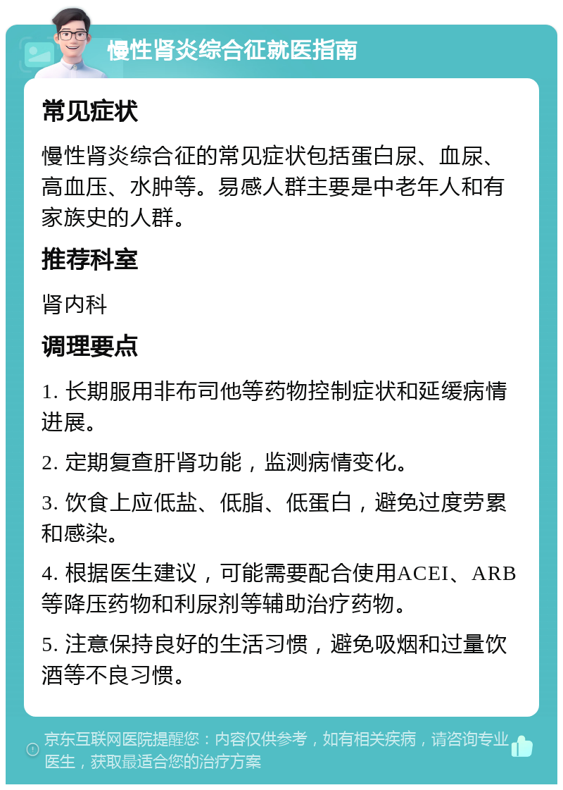 慢性肾炎综合征就医指南 常见症状 慢性肾炎综合征的常见症状包括蛋白尿、血尿、高血压、水肿等。易感人群主要是中老年人和有家族史的人群。 推荐科室 肾内科 调理要点 1. 长期服用非布司他等药物控制症状和延缓病情进展。 2. 定期复查肝肾功能，监测病情变化。 3. 饮食上应低盐、低脂、低蛋白，避免过度劳累和感染。 4. 根据医生建议，可能需要配合使用ACEI、ARB等降压药物和利尿剂等辅助治疗药物。 5. 注意保持良好的生活习惯，避免吸烟和过量饮酒等不良习惯。