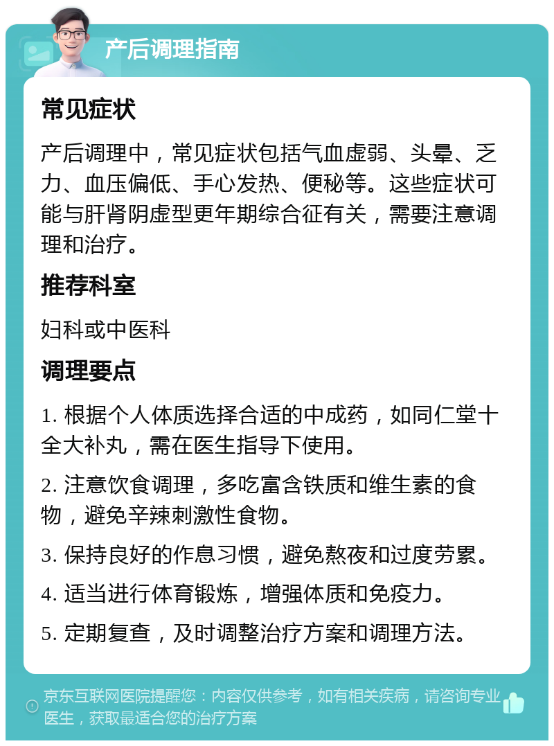 产后调理指南 常见症状 产后调理中，常见症状包括气血虚弱、头晕、乏力、血压偏低、手心发热、便秘等。这些症状可能与肝肾阴虚型更年期综合征有关，需要注意调理和治疗。 推荐科室 妇科或中医科 调理要点 1. 根据个人体质选择合适的中成药，如同仁堂十全大补丸，需在医生指导下使用。 2. 注意饮食调理，多吃富含铁质和维生素的食物，避免辛辣刺激性食物。 3. 保持良好的作息习惯，避免熬夜和过度劳累。 4. 适当进行体育锻炼，增强体质和免疫力。 5. 定期复查，及时调整治疗方案和调理方法。