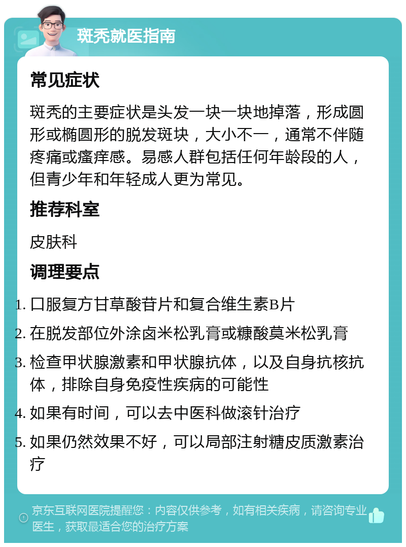 斑秃就医指南 常见症状 斑秃的主要症状是头发一块一块地掉落，形成圆形或椭圆形的脱发斑块，大小不一，通常不伴随疼痛或瘙痒感。易感人群包括任何年龄段的人，但青少年和年轻成人更为常见。 推荐科室 皮肤科 调理要点 口服复方甘草酸苷片和复合维生素B片 在脱发部位外涂卤米松乳膏或糠酸莫米松乳膏 检查甲状腺激素和甲状腺抗体，以及自身抗核抗体，排除自身免疫性疾病的可能性 如果有时间，可以去中医科做滚针治疗 如果仍然效果不好，可以局部注射糖皮质激素治疗