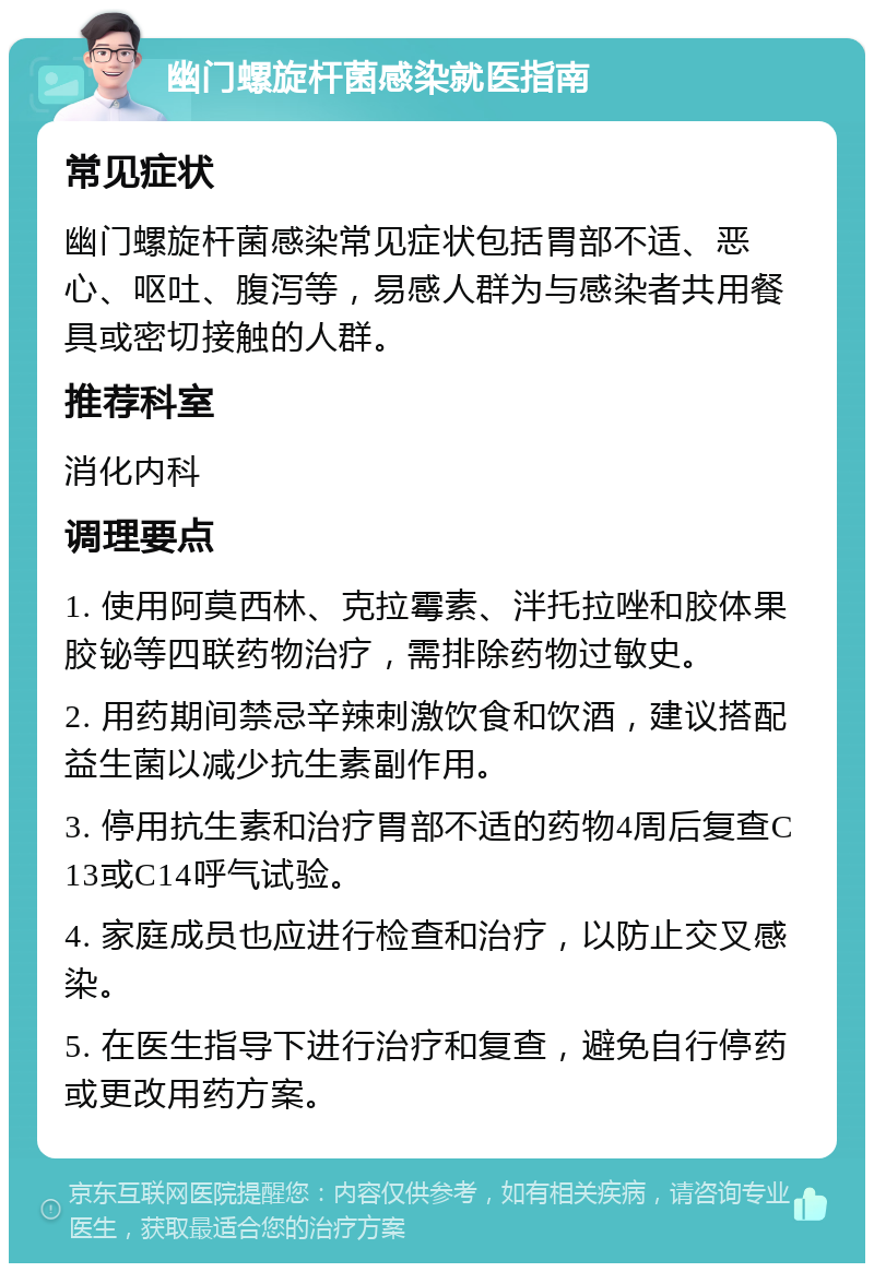 幽门螺旋杆菌感染就医指南 常见症状 幽门螺旋杆菌感染常见症状包括胃部不适、恶心、呕吐、腹泻等，易感人群为与感染者共用餐具或密切接触的人群。 推荐科室 消化内科 调理要点 1. 使用阿莫西林、克拉霉素、泮托拉唑和胶体果胶铋等四联药物治疗，需排除药物过敏史。 2. 用药期间禁忌辛辣刺激饮食和饮酒，建议搭配益生菌以减少抗生素副作用。 3. 停用抗生素和治疗胃部不适的药物4周后复查C13或C14呼气试验。 4. 家庭成员也应进行检查和治疗，以防止交叉感染。 5. 在医生指导下进行治疗和复查，避免自行停药或更改用药方案。