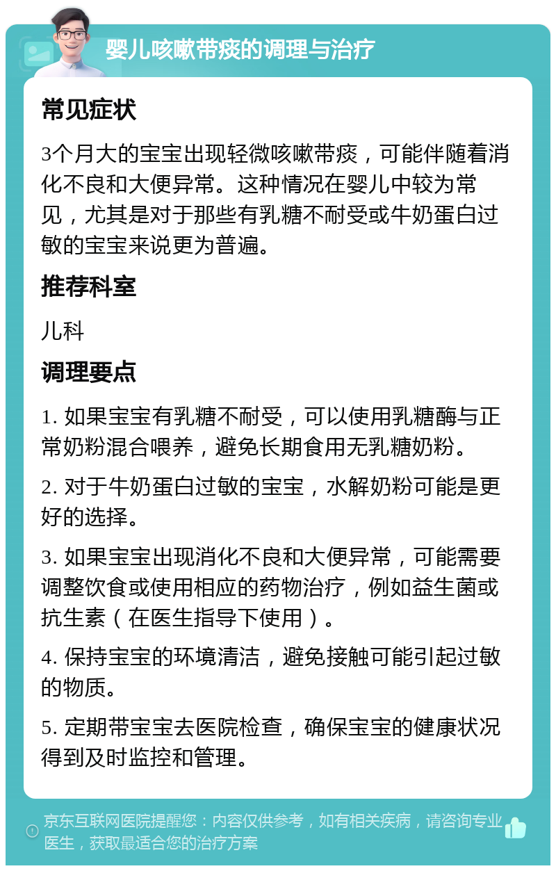 婴儿咳嗽带痰的调理与治疗 常见症状 3个月大的宝宝出现轻微咳嗽带痰，可能伴随着消化不良和大便异常。这种情况在婴儿中较为常见，尤其是对于那些有乳糖不耐受或牛奶蛋白过敏的宝宝来说更为普遍。 推荐科室 儿科 调理要点 1. 如果宝宝有乳糖不耐受，可以使用乳糖酶与正常奶粉混合喂养，避免长期食用无乳糖奶粉。 2. 对于牛奶蛋白过敏的宝宝，水解奶粉可能是更好的选择。 3. 如果宝宝出现消化不良和大便异常，可能需要调整饮食或使用相应的药物治疗，例如益生菌或抗生素（在医生指导下使用）。 4. 保持宝宝的环境清洁，避免接触可能引起过敏的物质。 5. 定期带宝宝去医院检查，确保宝宝的健康状况得到及时监控和管理。