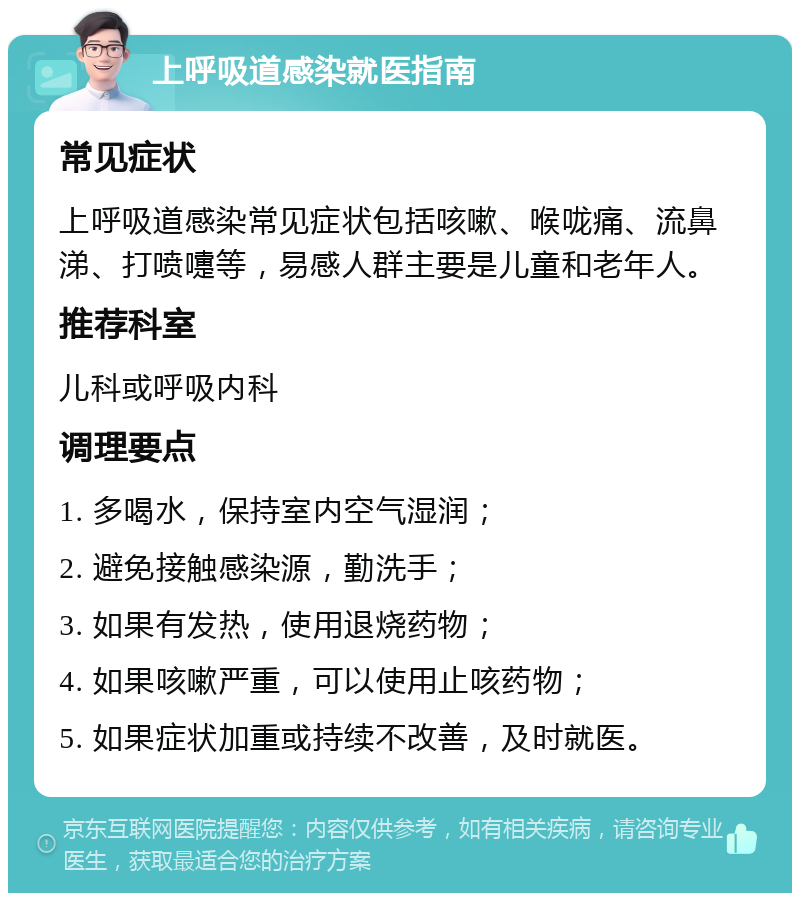 上呼吸道感染就医指南 常见症状 上呼吸道感染常见症状包括咳嗽、喉咙痛、流鼻涕、打喷嚏等，易感人群主要是儿童和老年人。 推荐科室 儿科或呼吸内科 调理要点 1. 多喝水，保持室内空气湿润； 2. 避免接触感染源，勤洗手； 3. 如果有发热，使用退烧药物； 4. 如果咳嗽严重，可以使用止咳药物； 5. 如果症状加重或持续不改善，及时就医。