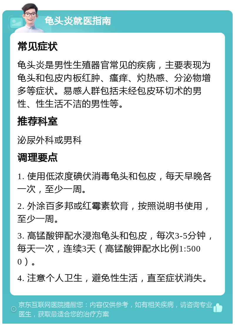 龟头炎就医指南 常见症状 龟头炎是男性生殖器官常见的疾病，主要表现为龟头和包皮内板红肿、瘙痒、灼热感、分泌物增多等症状。易感人群包括未经包皮环切术的男性、性生活不洁的男性等。 推荐科室 泌尿外科或男科 调理要点 1. 使用低浓度碘伏消毒龟头和包皮，每天早晚各一次，至少一周。 2. 外涂百多邦或红霉素软膏，按照说明书使用，至少一周。 3. 高锰酸钾配水浸泡龟头和包皮，每次3-5分钟，每天一次，连续3天（高锰酸钾配水比例1:5000）。 4. 注意个人卫生，避免性生活，直至症状消失。