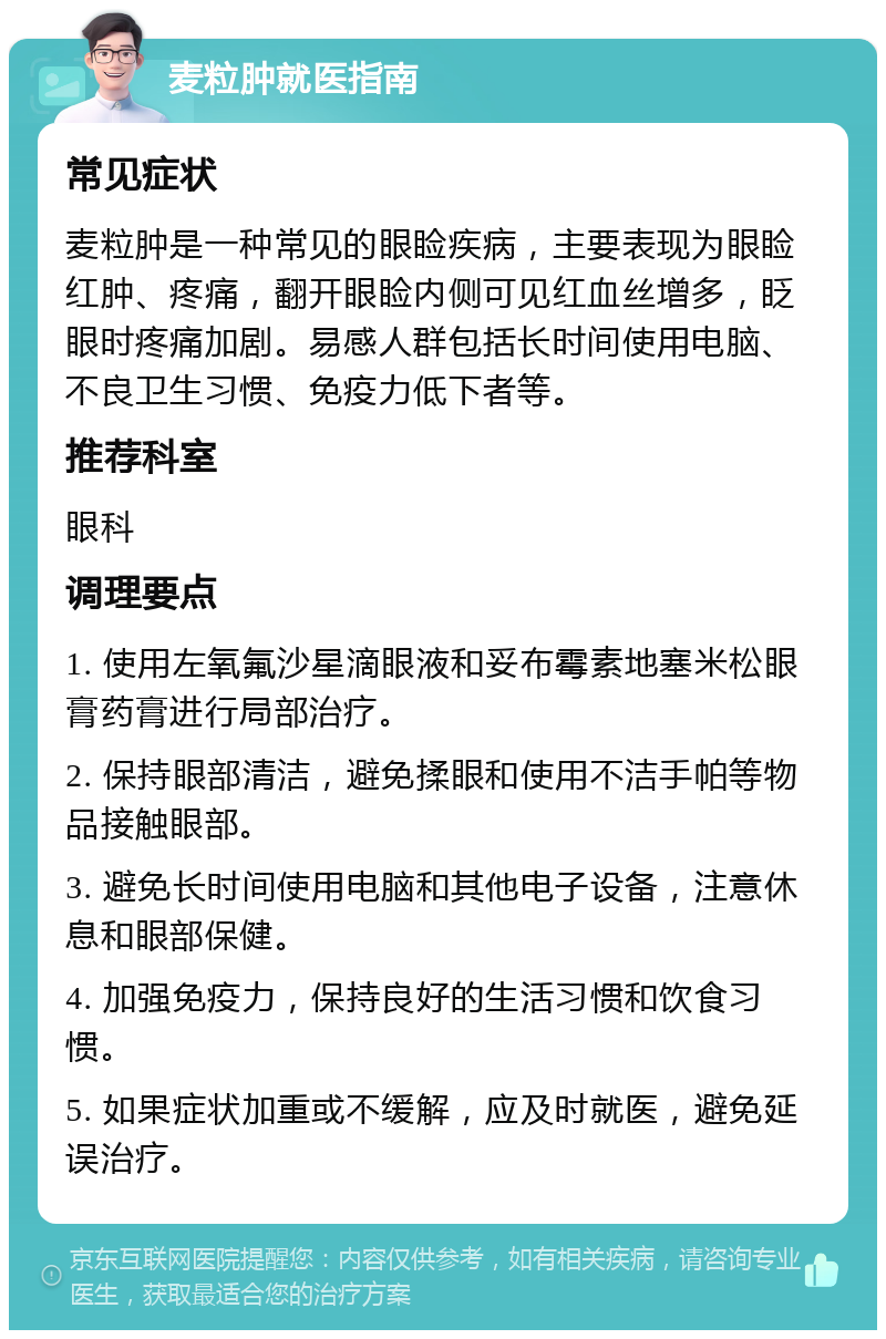 麦粒肿就医指南 常见症状 麦粒肿是一种常见的眼睑疾病，主要表现为眼睑红肿、疼痛，翻开眼睑内侧可见红血丝增多，眨眼时疼痛加剧。易感人群包括长时间使用电脑、不良卫生习惯、免疫力低下者等。 推荐科室 眼科 调理要点 1. 使用左氧氟沙星滴眼液和妥布霉素地塞米松眼膏药膏进行局部治疗。 2. 保持眼部清洁，避免揉眼和使用不洁手帕等物品接触眼部。 3. 避免长时间使用电脑和其他电子设备，注意休息和眼部保健。 4. 加强免疫力，保持良好的生活习惯和饮食习惯。 5. 如果症状加重或不缓解，应及时就医，避免延误治疗。