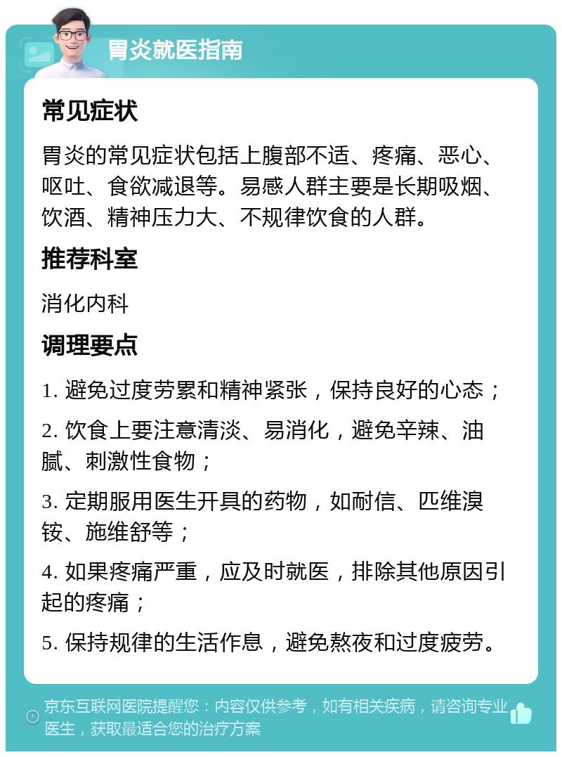 胃炎就医指南 常见症状 胃炎的常见症状包括上腹部不适、疼痛、恶心、呕吐、食欲减退等。易感人群主要是长期吸烟、饮酒、精神压力大、不规律饮食的人群。 推荐科室 消化内科 调理要点 1. 避免过度劳累和精神紧张，保持良好的心态； 2. 饮食上要注意清淡、易消化，避免辛辣、油腻、刺激性食物； 3. 定期服用医生开具的药物，如耐信、匹维溴铵、施维舒等； 4. 如果疼痛严重，应及时就医，排除其他原因引起的疼痛； 5. 保持规律的生活作息，避免熬夜和过度疲劳。