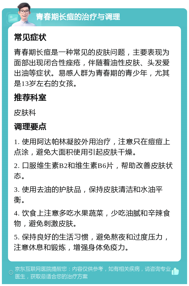 青春期长痘的治疗与调理 常见症状 青春期长痘是一种常见的皮肤问题，主要表现为面部出现闭合性痤疮，伴随着油性皮肤、头发爱出油等症状。易感人群为青春期的青少年，尤其是13岁左右的女孩。 推荐科室 皮肤科 调理要点 1. 使用阿达帕林凝胶外用治疗，注意只在痘痘上点涂，避免大面积使用引起皮肤干燥。 2. 口服维生素B2和维生素B6片，帮助改善皮肤状态。 3. 使用去油的护肤品，保持皮肤清洁和水油平衡。 4. 饮食上注意多吃水果蔬菜，少吃油腻和辛辣食物，避免刺激皮肤。 5. 保持良好的生活习惯，避免熬夜和过度压力，注意休息和锻炼，增强身体免疫力。