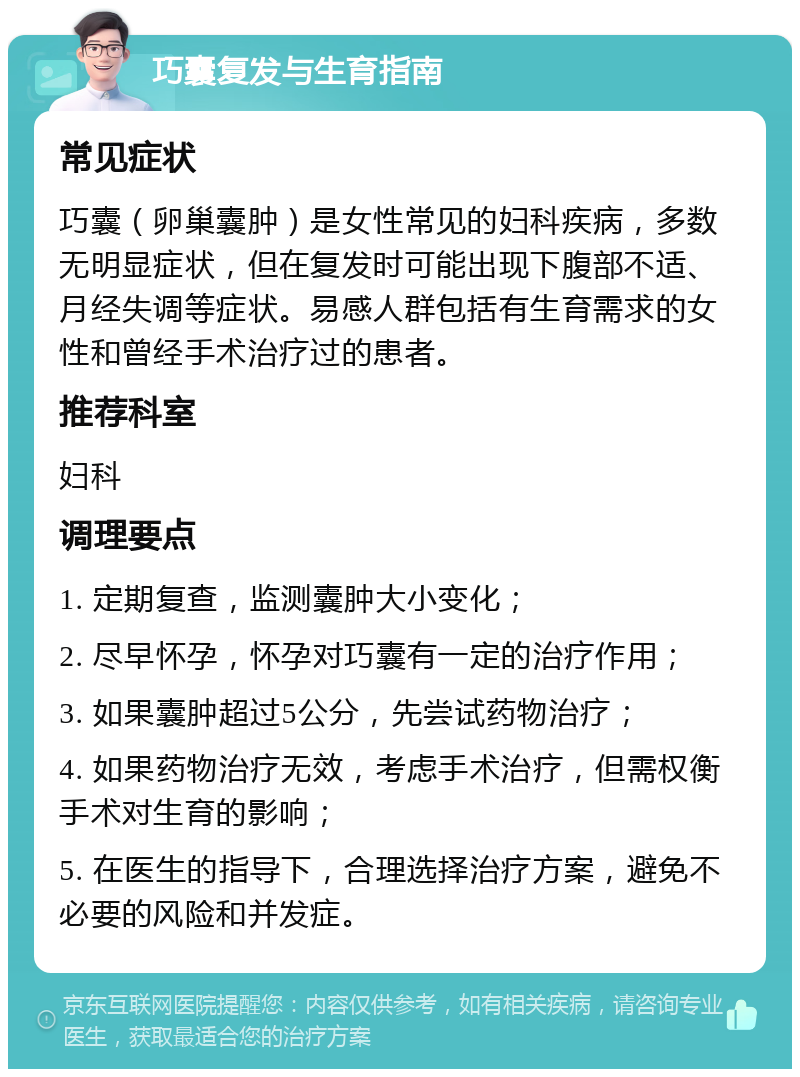 巧囊复发与生育指南 常见症状 巧囊（卵巢囊肿）是女性常见的妇科疾病，多数无明显症状，但在复发时可能出现下腹部不适、月经失调等症状。易感人群包括有生育需求的女性和曾经手术治疗过的患者。 推荐科室 妇科 调理要点 1. 定期复查，监测囊肿大小变化； 2. 尽早怀孕，怀孕对巧囊有一定的治疗作用； 3. 如果囊肿超过5公分，先尝试药物治疗； 4. 如果药物治疗无效，考虑手术治疗，但需权衡手术对生育的影响； 5. 在医生的指导下，合理选择治疗方案，避免不必要的风险和并发症。