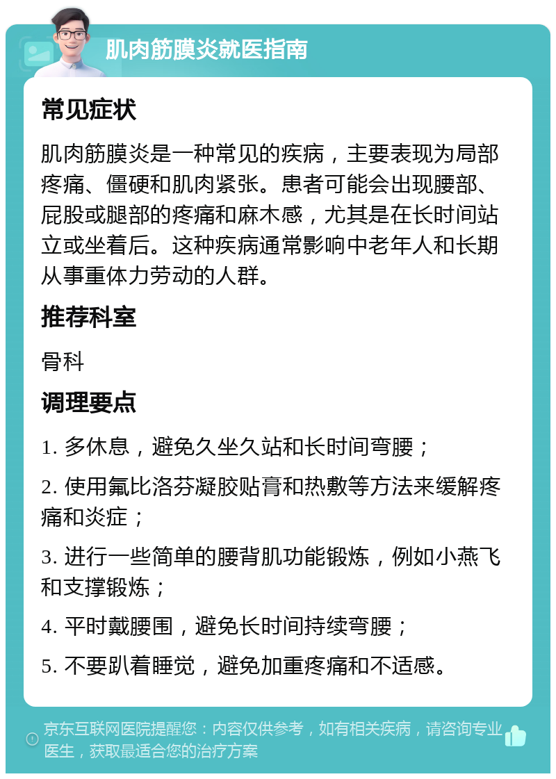 肌肉筋膜炎就医指南 常见症状 肌肉筋膜炎是一种常见的疾病，主要表现为局部疼痛、僵硬和肌肉紧张。患者可能会出现腰部、屁股或腿部的疼痛和麻木感，尤其是在长时间站立或坐着后。这种疾病通常影响中老年人和长期从事重体力劳动的人群。 推荐科室 骨科 调理要点 1. 多休息，避免久坐久站和长时间弯腰； 2. 使用氟比洛芬凝胶贴膏和热敷等方法来缓解疼痛和炎症； 3. 进行一些简单的腰背肌功能锻炼，例如小燕飞和支撑锻炼； 4. 平时戴腰围，避免长时间持续弯腰； 5. 不要趴着睡觉，避免加重疼痛和不适感。