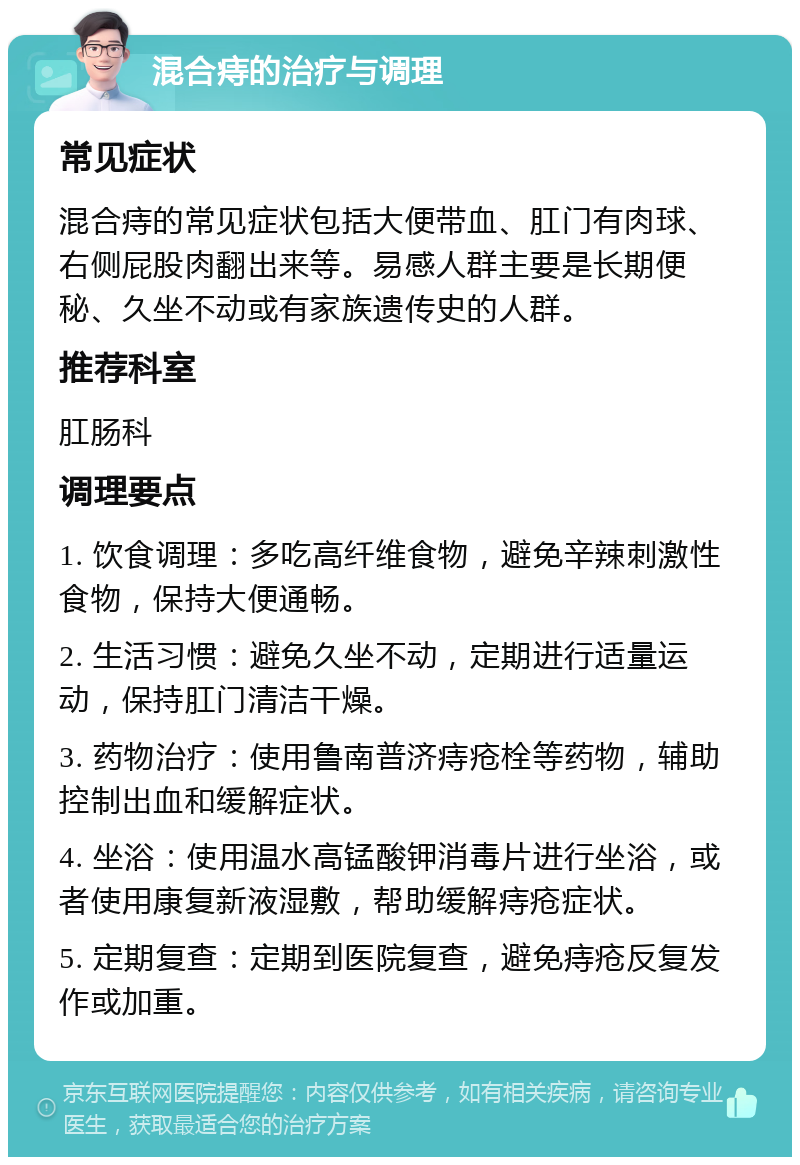 混合痔的治疗与调理 常见症状 混合痔的常见症状包括大便带血、肛门有肉球、右侧屁股肉翻出来等。易感人群主要是长期便秘、久坐不动或有家族遗传史的人群。 推荐科室 肛肠科 调理要点 1. 饮食调理：多吃高纤维食物，避免辛辣刺激性食物，保持大便通畅。 2. 生活习惯：避免久坐不动，定期进行适量运动，保持肛门清洁干燥。 3. 药物治疗：使用鲁南普济痔疮栓等药物，辅助控制出血和缓解症状。 4. 坐浴：使用温水高锰酸钾消毒片进行坐浴，或者使用康复新液湿敷，帮助缓解痔疮症状。 5. 定期复查：定期到医院复查，避免痔疮反复发作或加重。