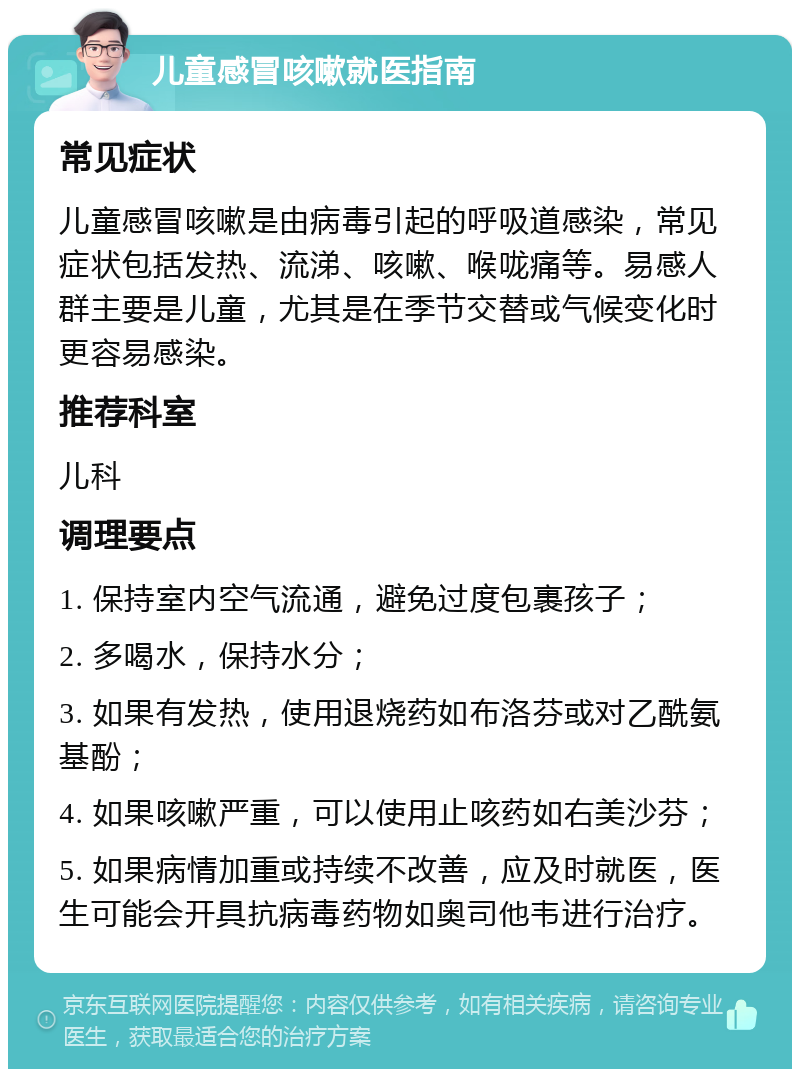 儿童感冒咳嗽就医指南 常见症状 儿童感冒咳嗽是由病毒引起的呼吸道感染，常见症状包括发热、流涕、咳嗽、喉咙痛等。易感人群主要是儿童，尤其是在季节交替或气候变化时更容易感染。 推荐科室 儿科 调理要点 1. 保持室内空气流通，避免过度包裹孩子； 2. 多喝水，保持水分； 3. 如果有发热，使用退烧药如布洛芬或对乙酰氨基酚； 4. 如果咳嗽严重，可以使用止咳药如右美沙芬； 5. 如果病情加重或持续不改善，应及时就医，医生可能会开具抗病毒药物如奥司他韦进行治疗。