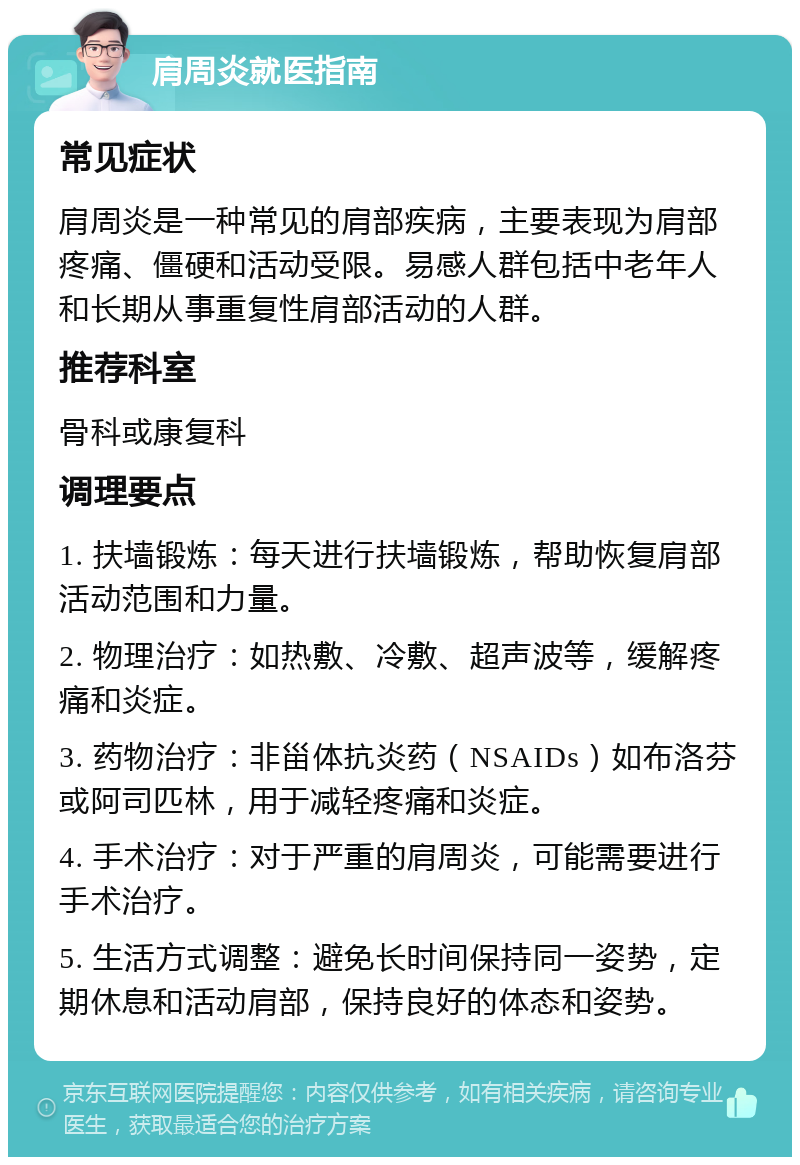 肩周炎就医指南 常见症状 肩周炎是一种常见的肩部疾病，主要表现为肩部疼痛、僵硬和活动受限。易感人群包括中老年人和长期从事重复性肩部活动的人群。 推荐科室 骨科或康复科 调理要点 1. 扶墙锻炼：每天进行扶墙锻炼，帮助恢复肩部活动范围和力量。 2. 物理治疗：如热敷、冷敷、超声波等，缓解疼痛和炎症。 3. 药物治疗：非甾体抗炎药（NSAIDs）如布洛芬或阿司匹林，用于减轻疼痛和炎症。 4. 手术治疗：对于严重的肩周炎，可能需要进行手术治疗。 5. 生活方式调整：避免长时间保持同一姿势，定期休息和活动肩部，保持良好的体态和姿势。