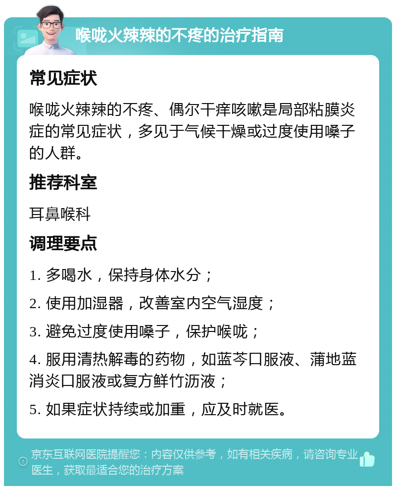 喉咙火辣辣的不疼的治疗指南 常见症状 喉咙火辣辣的不疼、偶尔干痒咳嗽是局部粘膜炎症的常见症状，多见于气候干燥或过度使用嗓子的人群。 推荐科室 耳鼻喉科 调理要点 1. 多喝水，保持身体水分； 2. 使用加湿器，改善室内空气湿度； 3. 避免过度使用嗓子，保护喉咙； 4. 服用清热解毒的药物，如蓝芩口服液、蒲地蓝消炎口服液或复方鲜竹沥液； 5. 如果症状持续或加重，应及时就医。