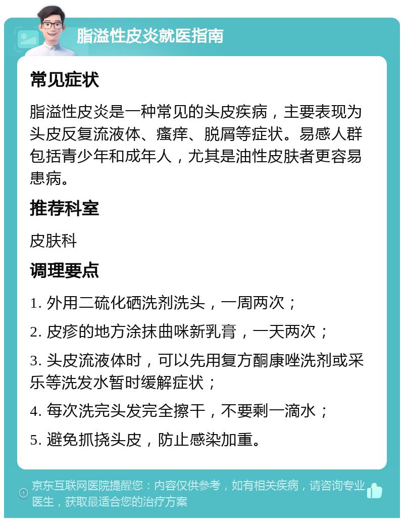 脂溢性皮炎就医指南 常见症状 脂溢性皮炎是一种常见的头皮疾病，主要表现为头皮反复流液体、瘙痒、脱屑等症状。易感人群包括青少年和成年人，尤其是油性皮肤者更容易患病。 推荐科室 皮肤科 调理要点 1. 外用二硫化硒洗剂洗头，一周两次； 2. 皮疹的地方涂抹曲咪新乳膏，一天两次； 3. 头皮流液体时，可以先用复方酮康唑洗剂或采乐等洗发水暂时缓解症状； 4. 每次洗完头发完全擦干，不要剩一滴水； 5. 避免抓挠头皮，防止感染加重。