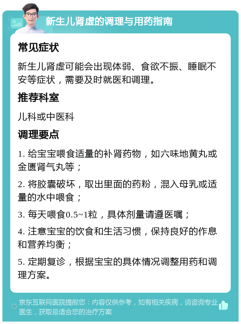 新生儿肾虚的调理与用药指南 常见症状 新生儿肾虚可能会出现体弱、食欲不振、睡眠不安等症状，需要及时就医和调理。 推荐科室 儿科或中医科 调理要点 1. 给宝宝喂食适量的补肾药物，如六味地黄丸或金匮肾气丸等； 2. 将胶囊破坏，取出里面的药粉，混入母乳或适量的水中喂食； 3. 每天喂食0.5~1粒，具体剂量请遵医嘱； 4. 注意宝宝的饮食和生活习惯，保持良好的作息和营养均衡； 5. 定期复诊，根据宝宝的具体情况调整用药和调理方案。