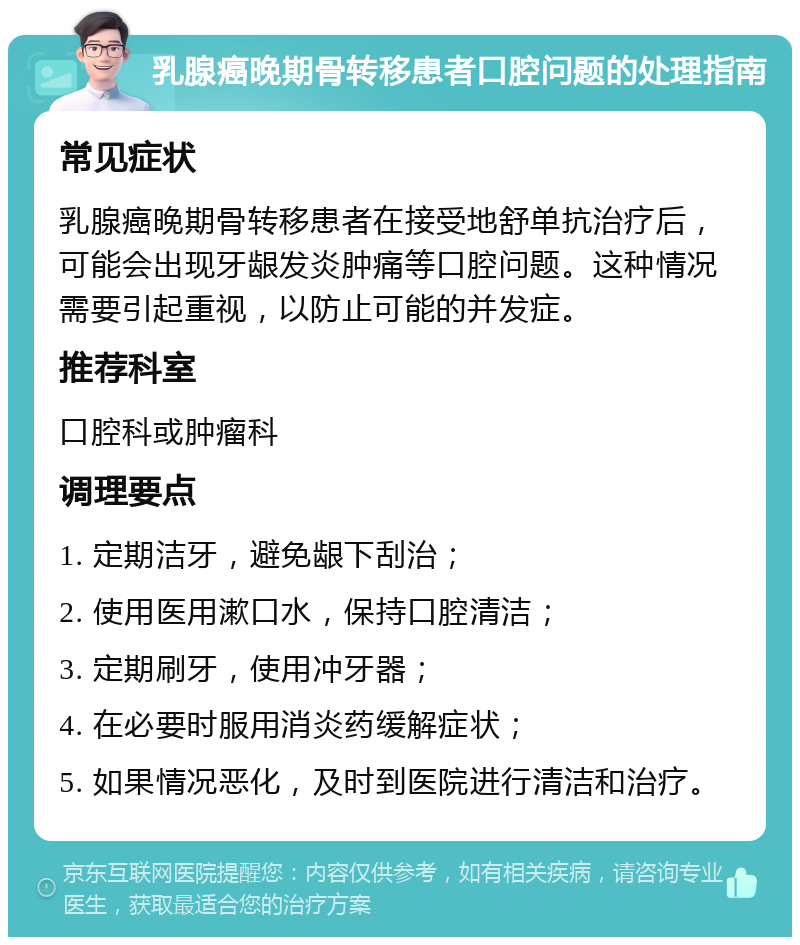 乳腺癌晚期骨转移患者口腔问题的处理指南 常见症状 乳腺癌晚期骨转移患者在接受地舒单抗治疗后，可能会出现牙龈发炎肿痛等口腔问题。这种情况需要引起重视，以防止可能的并发症。 推荐科室 口腔科或肿瘤科 调理要点 1. 定期洁牙，避免龈下刮治； 2. 使用医用漱口水，保持口腔清洁； 3. 定期刷牙，使用冲牙器； 4. 在必要时服用消炎药缓解症状； 5. 如果情况恶化，及时到医院进行清洁和治疗。