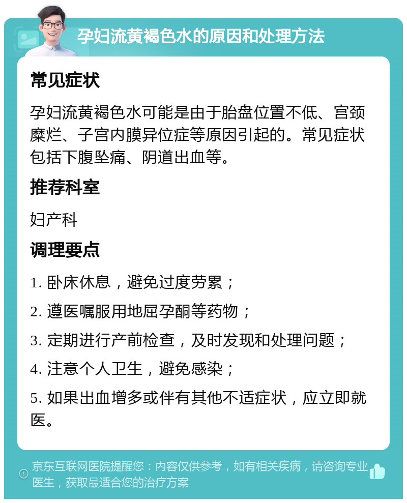 孕妇流黄褐色水的原因和处理方法 常见症状 孕妇流黄褐色水可能是由于胎盘位置不低、宫颈糜烂、子宫内膜异位症等原因引起的。常见症状包括下腹坠痛、阴道出血等。 推荐科室 妇产科 调理要点 1. 卧床休息，避免过度劳累； 2. 遵医嘱服用地屈孕酮等药物； 3. 定期进行产前检查，及时发现和处理问题； 4. 注意个人卫生，避免感染； 5. 如果出血增多或伴有其他不适症状，应立即就医。