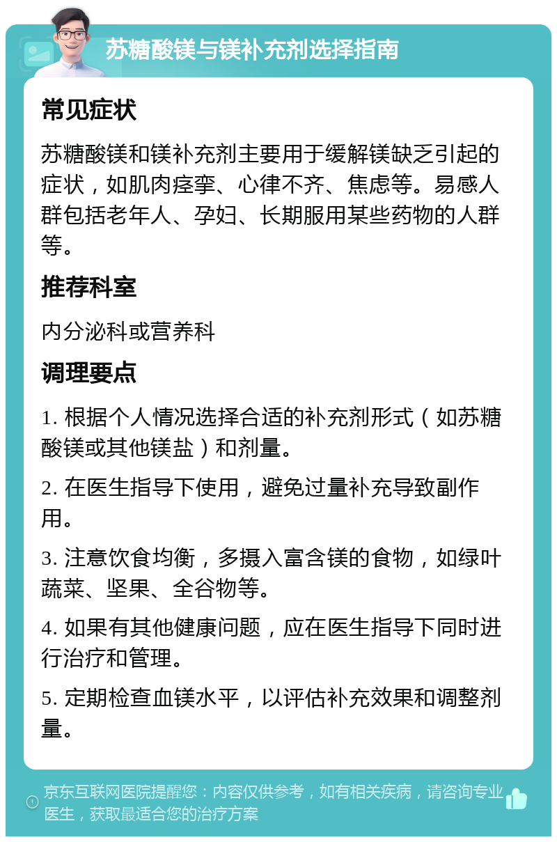 苏糖酸镁与镁补充剂选择指南 常见症状 苏糖酸镁和镁补充剂主要用于缓解镁缺乏引起的症状，如肌肉痉挛、心律不齐、焦虑等。易感人群包括老年人、孕妇、长期服用某些药物的人群等。 推荐科室 内分泌科或营养科 调理要点 1. 根据个人情况选择合适的补充剂形式（如苏糖酸镁或其他镁盐）和剂量。 2. 在医生指导下使用，避免过量补充导致副作用。 3. 注意饮食均衡，多摄入富含镁的食物，如绿叶蔬菜、坚果、全谷物等。 4. 如果有其他健康问题，应在医生指导下同时进行治疗和管理。 5. 定期检查血镁水平，以评估补充效果和调整剂量。