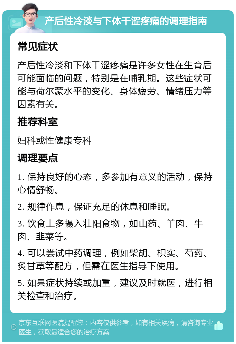 产后性冷淡与下体干涩疼痛的调理指南 常见症状 产后性冷淡和下体干涩疼痛是许多女性在生育后可能面临的问题，特别是在哺乳期。这些症状可能与荷尔蒙水平的变化、身体疲劳、情绪压力等因素有关。 推荐科室 妇科或性健康专科 调理要点 1. 保持良好的心态，多参加有意义的活动，保持心情舒畅。 2. 规律作息，保证充足的休息和睡眠。 3. 饮食上多摄入壮阳食物，如山药、羊肉、牛肉、韭菜等。 4. 可以尝试中药调理，例如柴胡、枳实、芍药、炙甘草等配方，但需在医生指导下使用。 5. 如果症状持续或加重，建议及时就医，进行相关检查和治疗。