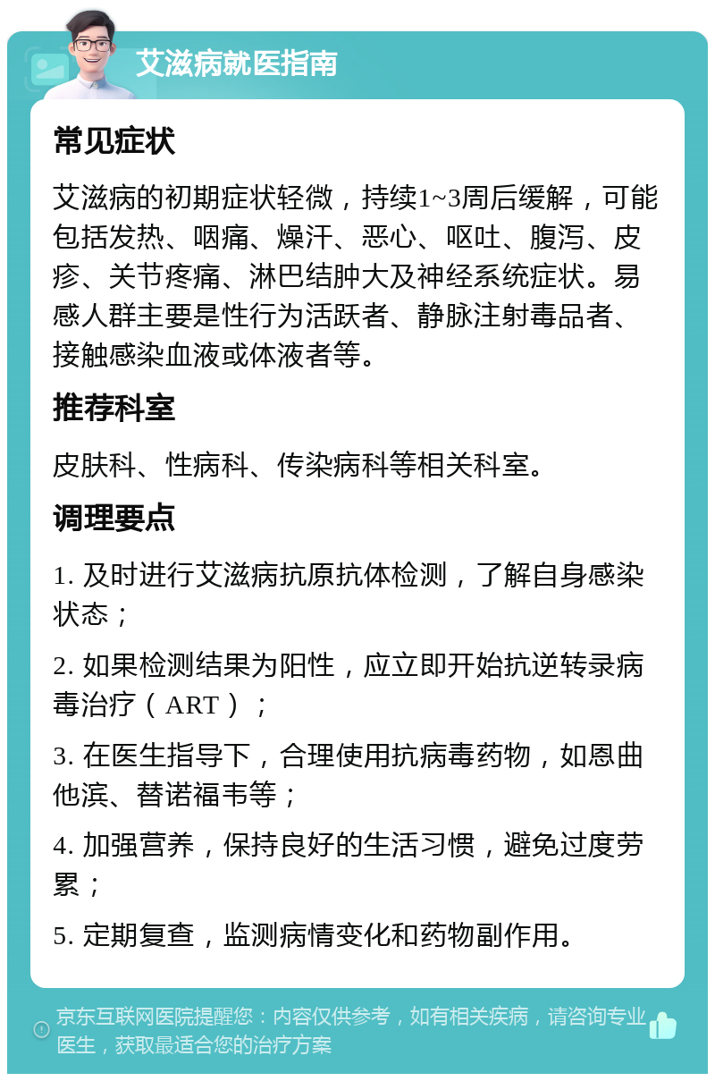 艾滋病就医指南 常见症状 艾滋病的初期症状轻微，持续1~3周后缓解，可能包括发热、咽痛、燥汗、恶心、呕吐、腹泻、皮疹、关节疼痛、淋巴结肿大及神经系统症状。易感人群主要是性行为活跃者、静脉注射毒品者、接触感染血液或体液者等。 推荐科室 皮肤科、性病科、传染病科等相关科室。 调理要点 1. 及时进行艾滋病抗原抗体检测，了解自身感染状态； 2. 如果检测结果为阳性，应立即开始抗逆转录病毒治疗（ART）； 3. 在医生指导下，合理使用抗病毒药物，如恩曲他滨、替诺福韦等； 4. 加强营养，保持良好的生活习惯，避免过度劳累； 5. 定期复查，监测病情变化和药物副作用。