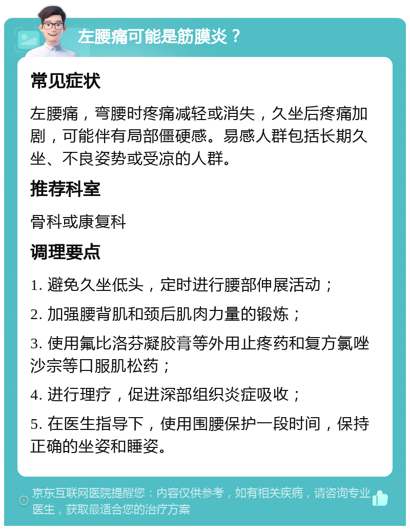 左腰痛可能是筋膜炎？ 常见症状 左腰痛，弯腰时疼痛减轻或消失，久坐后疼痛加剧，可能伴有局部僵硬感。易感人群包括长期久坐、不良姿势或受凉的人群。 推荐科室 骨科或康复科 调理要点 1. 避免久坐低头，定时进行腰部伸展活动； 2. 加强腰背肌和颈后肌肉力量的锻炼； 3. 使用氟比洛芬凝胶膏等外用止疼药和复方氯唑沙宗等口服肌松药； 4. 进行理疗，促进深部组织炎症吸收； 5. 在医生指导下，使用围腰保护一段时间，保持正确的坐姿和睡姿。