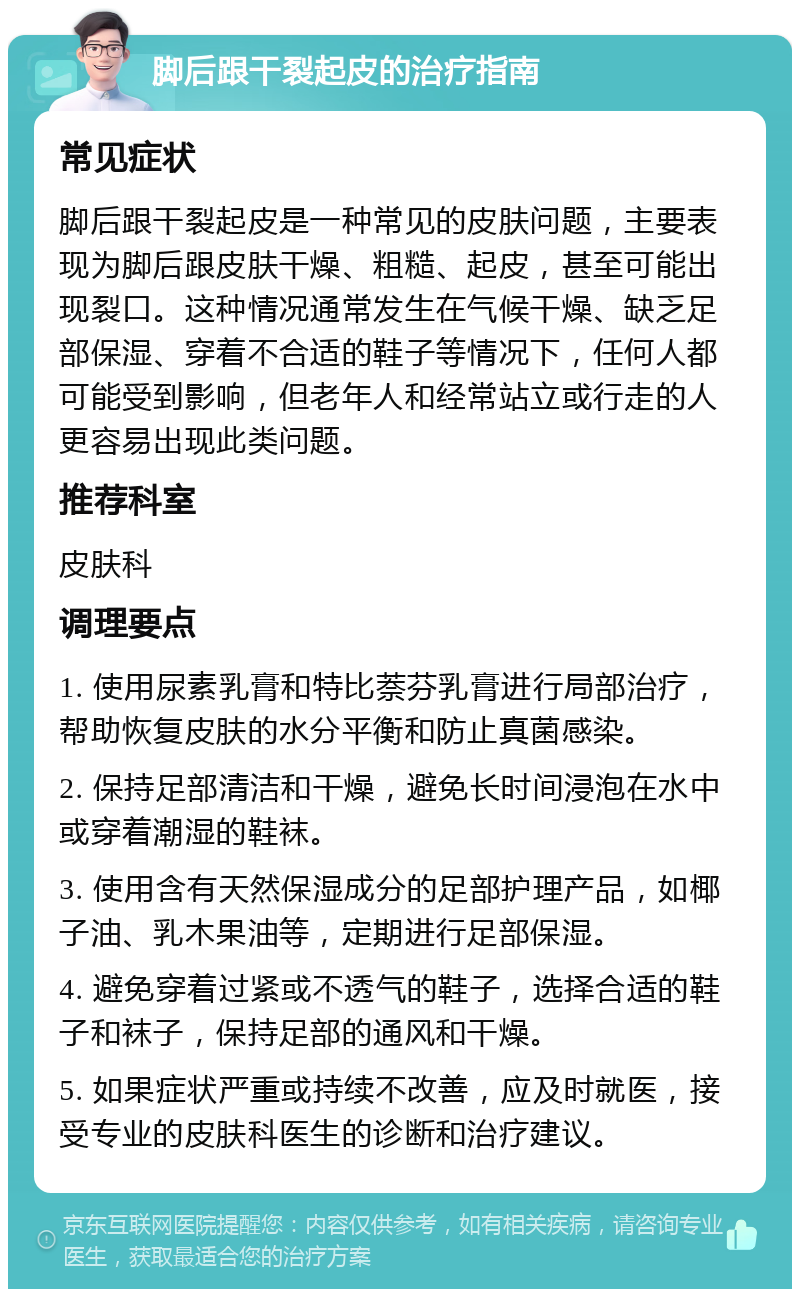 脚后跟干裂起皮的治疗指南 常见症状 脚后跟干裂起皮是一种常见的皮肤问题，主要表现为脚后跟皮肤干燥、粗糙、起皮，甚至可能出现裂口。这种情况通常发生在气候干燥、缺乏足部保湿、穿着不合适的鞋子等情况下，任何人都可能受到影响，但老年人和经常站立或行走的人更容易出现此类问题。 推荐科室 皮肤科 调理要点 1. 使用尿素乳膏和特比萘芬乳膏进行局部治疗，帮助恢复皮肤的水分平衡和防止真菌感染。 2. 保持足部清洁和干燥，避免长时间浸泡在水中或穿着潮湿的鞋袜。 3. 使用含有天然保湿成分的足部护理产品，如椰子油、乳木果油等，定期进行足部保湿。 4. 避免穿着过紧或不透气的鞋子，选择合适的鞋子和袜子，保持足部的通风和干燥。 5. 如果症状严重或持续不改善，应及时就医，接受专业的皮肤科医生的诊断和治疗建议。