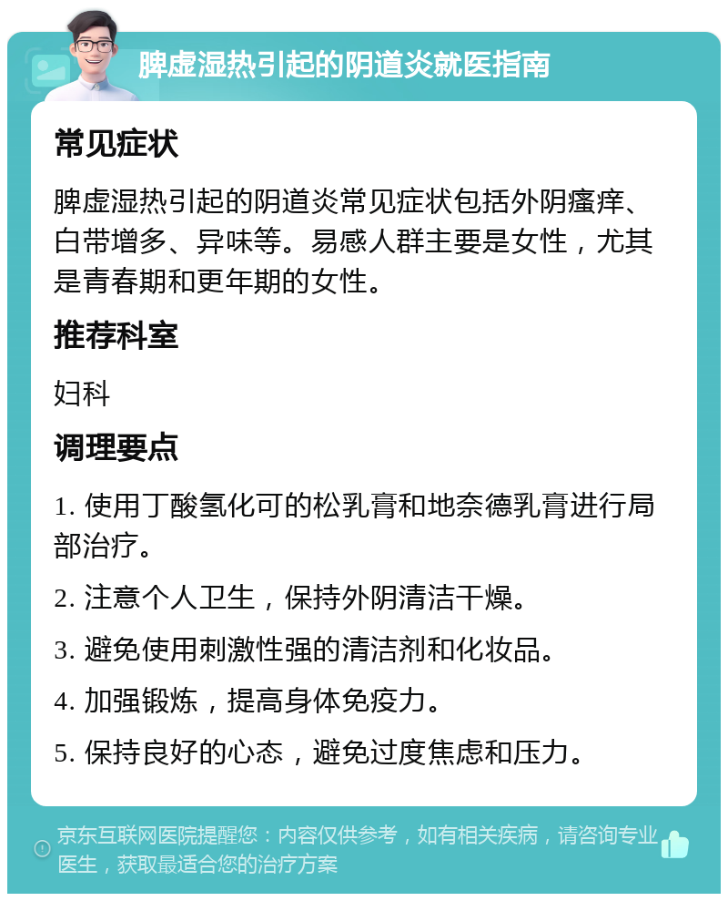 脾虚湿热引起的阴道炎就医指南 常见症状 脾虚湿热引起的阴道炎常见症状包括外阴瘙痒、白带增多、异味等。易感人群主要是女性，尤其是青春期和更年期的女性。 推荐科室 妇科 调理要点 1. 使用丁酸氢化可的松乳膏和地奈德乳膏进行局部治疗。 2. 注意个人卫生，保持外阴清洁干燥。 3. 避免使用刺激性强的清洁剂和化妆品。 4. 加强锻炼，提高身体免疫力。 5. 保持良好的心态，避免过度焦虑和压力。