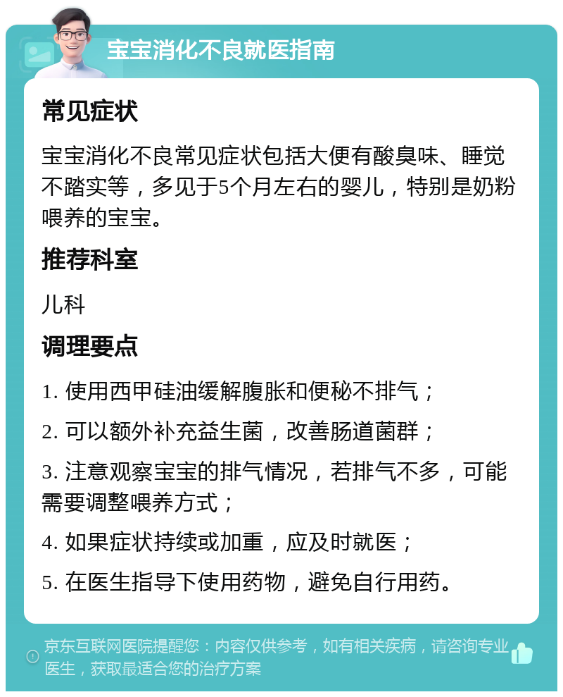 宝宝消化不良就医指南 常见症状 宝宝消化不良常见症状包括大便有酸臭味、睡觉不踏实等，多见于5个月左右的婴儿，特别是奶粉喂养的宝宝。 推荐科室 儿科 调理要点 1. 使用西甲硅油缓解腹胀和便秘不排气； 2. 可以额外补充益生菌，改善肠道菌群； 3. 注意观察宝宝的排气情况，若排气不多，可能需要调整喂养方式； 4. 如果症状持续或加重，应及时就医； 5. 在医生指导下使用药物，避免自行用药。