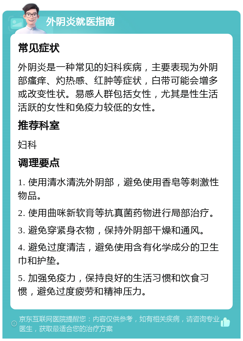 外阴炎就医指南 常见症状 外阴炎是一种常见的妇科疾病，主要表现为外阴部瘙痒、灼热感、红肿等症状，白带可能会增多或改变性状。易感人群包括女性，尤其是性生活活跃的女性和免疫力较低的女性。 推荐科室 妇科 调理要点 1. 使用清水清洗外阴部，避免使用香皂等刺激性物品。 2. 使用曲咪新软膏等抗真菌药物进行局部治疗。 3. 避免穿紧身衣物，保持外阴部干燥和通风。 4. 避免过度清洁，避免使用含有化学成分的卫生巾和护垫。 5. 加强免疫力，保持良好的生活习惯和饮食习惯，避免过度疲劳和精神压力。