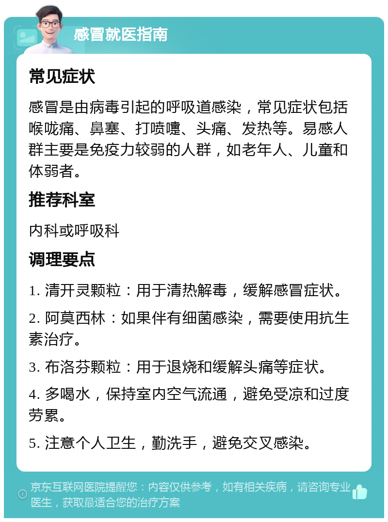 感冒就医指南 常见症状 感冒是由病毒引起的呼吸道感染，常见症状包括喉咙痛、鼻塞、打喷嚏、头痛、发热等。易感人群主要是免疫力较弱的人群，如老年人、儿童和体弱者。 推荐科室 内科或呼吸科 调理要点 1. 清开灵颗粒：用于清热解毒，缓解感冒症状。 2. 阿莫西林：如果伴有细菌感染，需要使用抗生素治疗。 3. 布洛芬颗粒：用于退烧和缓解头痛等症状。 4. 多喝水，保持室内空气流通，避免受凉和过度劳累。 5. 注意个人卫生，勤洗手，避免交叉感染。