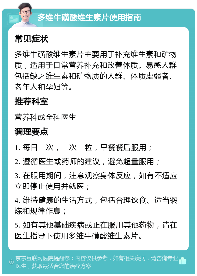 多维牛磺酸维生素片使用指南 常见症状 多维牛磺酸维生素片主要用于补充维生素和矿物质，适用于日常营养补充和改善体质。易感人群包括缺乏维生素和矿物质的人群、体质虚弱者、老年人和孕妇等。 推荐科室 营养科或全科医生 调理要点 1. 每日一次，一次一粒，早餐餐后服用； 2. 遵循医生或药师的建议，避免超量服用； 3. 在服用期间，注意观察身体反应，如有不适应立即停止使用并就医； 4. 维持健康的生活方式，包括合理饮食、适当锻炼和规律作息； 5. 如有其他基础疾病或正在服用其他药物，请在医生指导下使用多维牛磺酸维生素片。