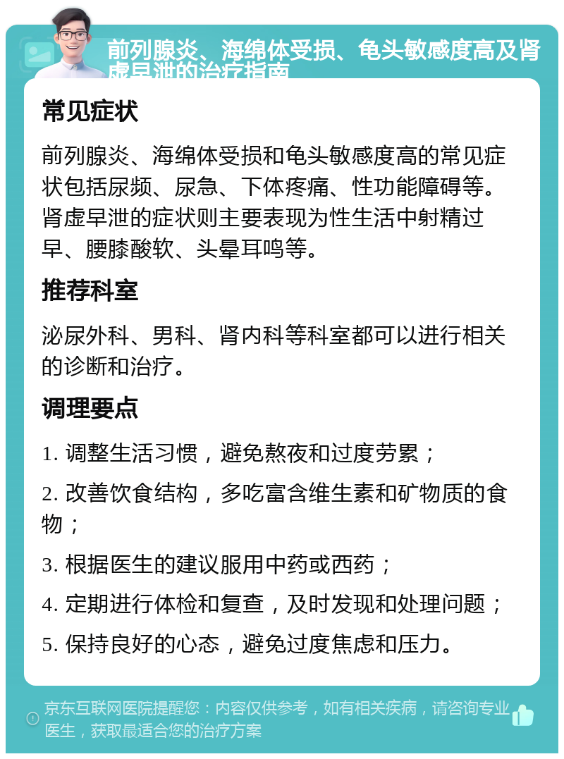 前列腺炎、海绵体受损、龟头敏感度高及肾虚早泄的治疗指南 常见症状 前列腺炎、海绵体受损和龟头敏感度高的常见症状包括尿频、尿急、下体疼痛、性功能障碍等。肾虚早泄的症状则主要表现为性生活中射精过早、腰膝酸软、头晕耳鸣等。 推荐科室 泌尿外科、男科、肾内科等科室都可以进行相关的诊断和治疗。 调理要点 1. 调整生活习惯，避免熬夜和过度劳累； 2. 改善饮食结构，多吃富含维生素和矿物质的食物； 3. 根据医生的建议服用中药或西药； 4. 定期进行体检和复查，及时发现和处理问题； 5. 保持良好的心态，避免过度焦虑和压力。