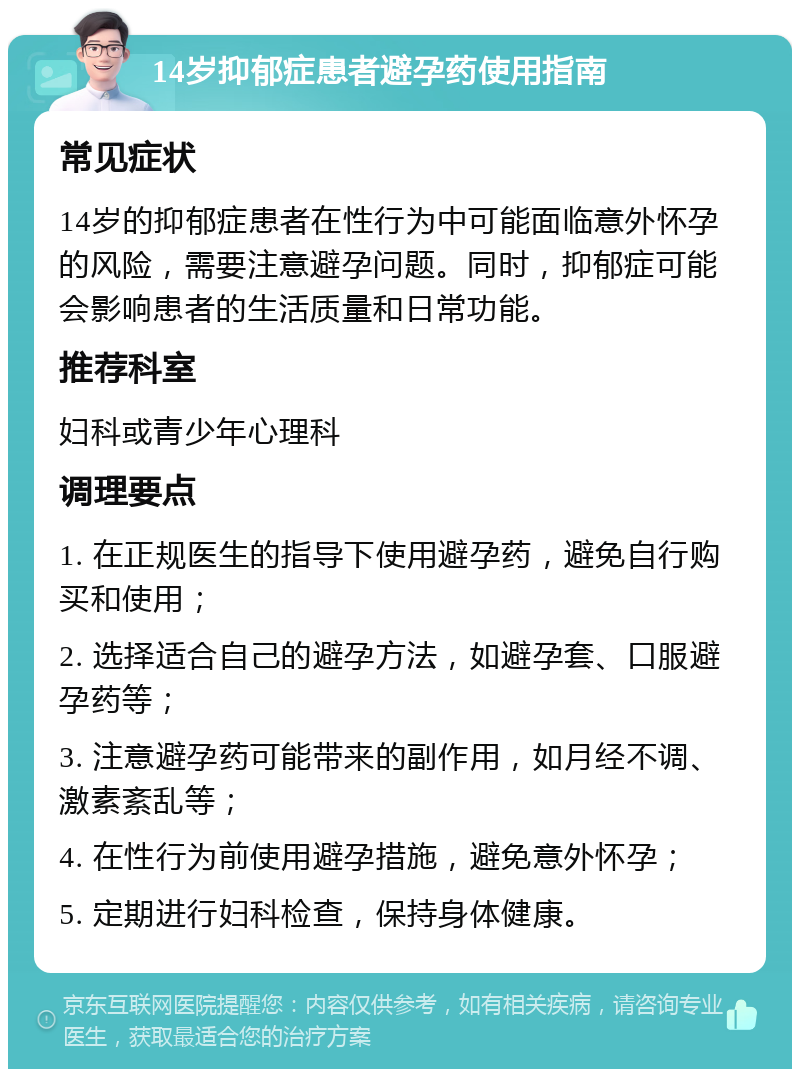 14岁抑郁症患者避孕药使用指南 常见症状 14岁的抑郁症患者在性行为中可能面临意外怀孕的风险，需要注意避孕问题。同时，抑郁症可能会影响患者的生活质量和日常功能。 推荐科室 妇科或青少年心理科 调理要点 1. 在正规医生的指导下使用避孕药，避免自行购买和使用； 2. 选择适合自己的避孕方法，如避孕套、口服避孕药等； 3. 注意避孕药可能带来的副作用，如月经不调、激素紊乱等； 4. 在性行为前使用避孕措施，避免意外怀孕； 5. 定期进行妇科检查，保持身体健康。