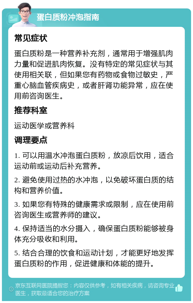 蛋白质粉冲泡指南 常见症状 蛋白质粉是一种营养补充剂，通常用于增强肌肉力量和促进肌肉恢复。没有特定的常见症状与其使用相关联，但如果您有药物或食物过敏史，严重心脑血管疾病史，或者肝肾功能异常，应在使用前咨询医生。 推荐科室 运动医学或营养科 调理要点 1. 可以用温水冲泡蛋白质粉，放凉后饮用，适合运动前或运动后补充营养。 2. 避免使用过热的水冲泡，以免破坏蛋白质的结构和营养价值。 3. 如果您有特殊的健康需求或限制，应在使用前咨询医生或营养师的建议。 4. 保持适当的水分摄入，确保蛋白质粉能够被身体充分吸收和利用。 5. 结合合理的饮食和运动计划，才能更好地发挥蛋白质粉的作用，促进健康和体能的提升。