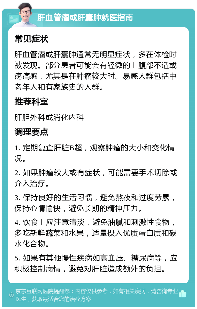 肝血管瘤或肝囊肿就医指南 常见症状 肝血管瘤或肝囊肿通常无明显症状，多在体检时被发现。部分患者可能会有轻微的上腹部不适或疼痛感，尤其是在肿瘤较大时。易感人群包括中老年人和有家族史的人群。 推荐科室 肝胆外科或消化内科 调理要点 1. 定期复查肝脏B超，观察肿瘤的大小和变化情况。 2. 如果肿瘤较大或有症状，可能需要手术切除或介入治疗。 3. 保持良好的生活习惯，避免熬夜和过度劳累，保持心情愉快，避免长期的精神压力。 4. 饮食上应注意清淡，避免油腻和刺激性食物，多吃新鲜蔬菜和水果，适量摄入优质蛋白质和碳水化合物。 5. 如果有其他慢性疾病如高血压、糖尿病等，应积极控制病情，避免对肝脏造成额外的负担。